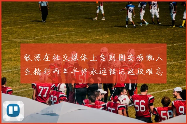 张源在社交媒体上告别国安感慨人生精彩两年半将永远铭记这段难忘故事