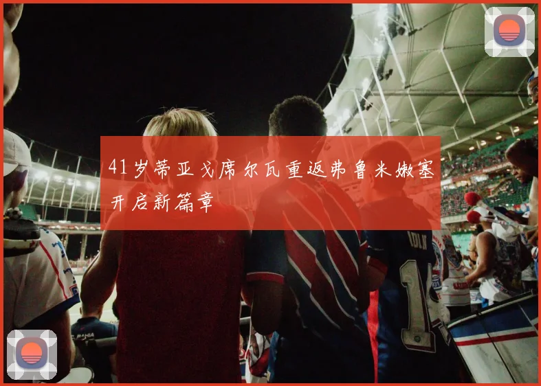 41岁蒂亚戈席尔瓦重返弗鲁米嫩塞开启新篇章