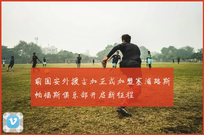 前国安外援古加正式加盟塞浦路斯帕福斯俱乐部开启新征程