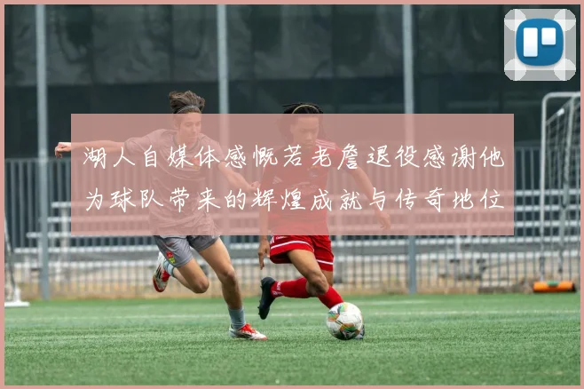 湖人自媒体感慨若老詹退役感谢他为球队带来的辉煌成就与传奇地位