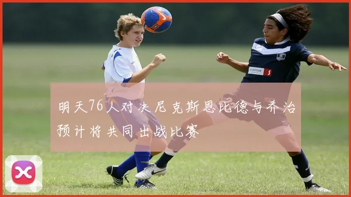 明天76人对决尼克斯恩比德与乔治预计将共同出战比赛