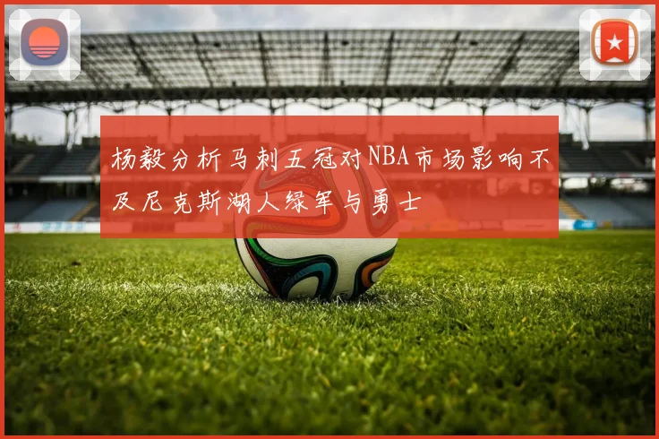杨毅分析马刺五冠对NBA市场影响不及尼克斯湖人绿军与勇士