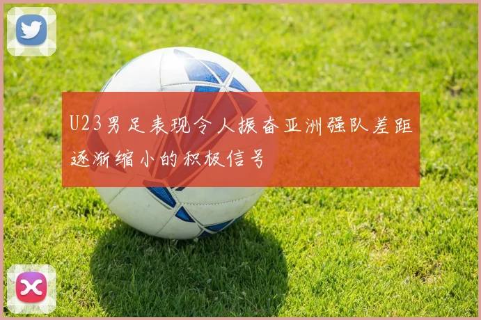 U23男足表现令人振奋亚洲强队差距逐渐缩小的积极信号