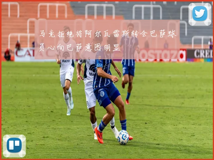 马竞拒绝将阿尔瓦雷斯转会巴萨球员心向巴萨意图明显