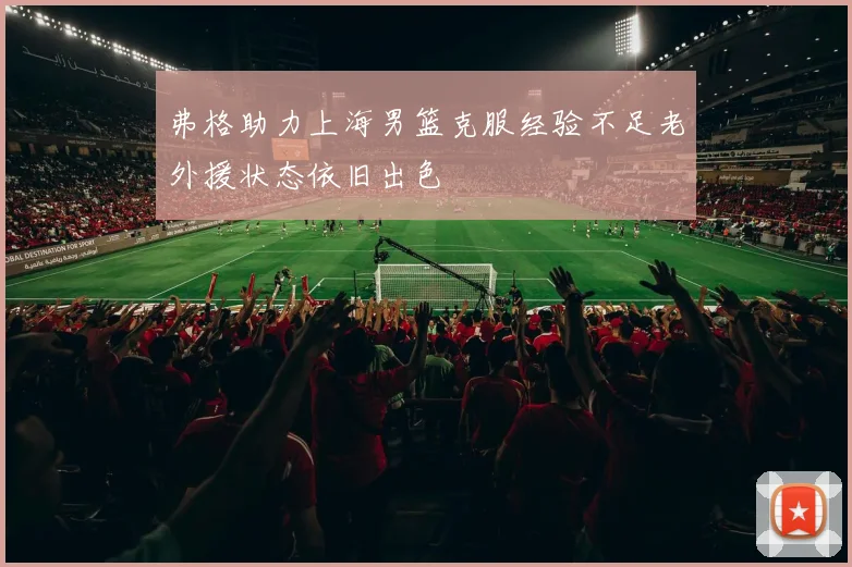 弗格助力上海男篮克服经验不足老外援状态依旧出色