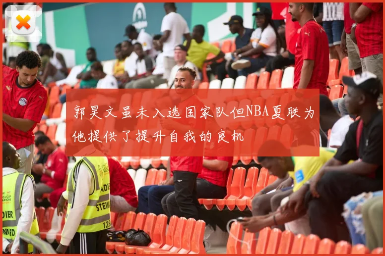 郭昊文虽未入选国家队但NBA夏联为他提供了提升自我的良机