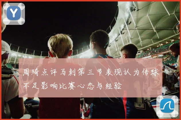 周琦点评马刺第三节表现认为传球不足影响比赛心态与经验