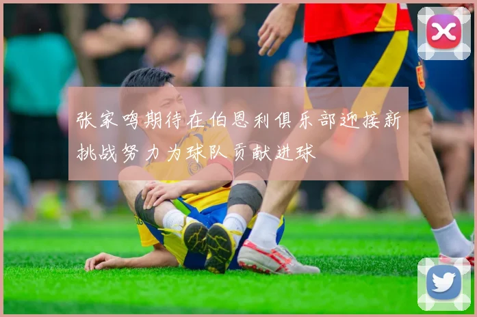 张家鸣期待在伯恩利俱乐部迎接新挑战努力为球队贡献进球