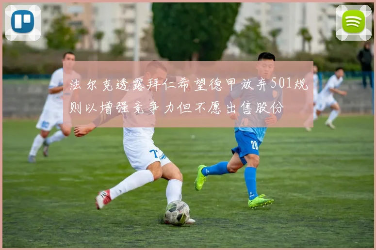 法尔克透露拜仁希望德甲放弃501规则以增强竞争力但不愿出售股份