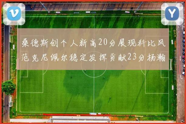 桑德斯创个人新高20分展现科比风范克尼佩尔稳定发挥贡献23分杨瀚森短短2分钟斩获4分