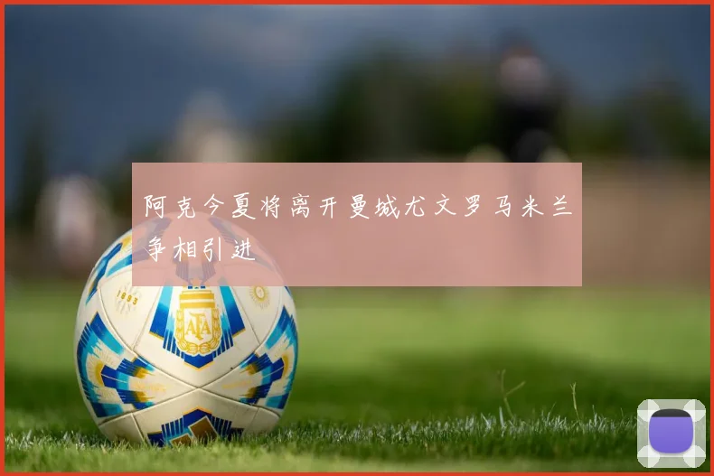 阿克今夏将离开曼城尤文罗马米兰争相引进