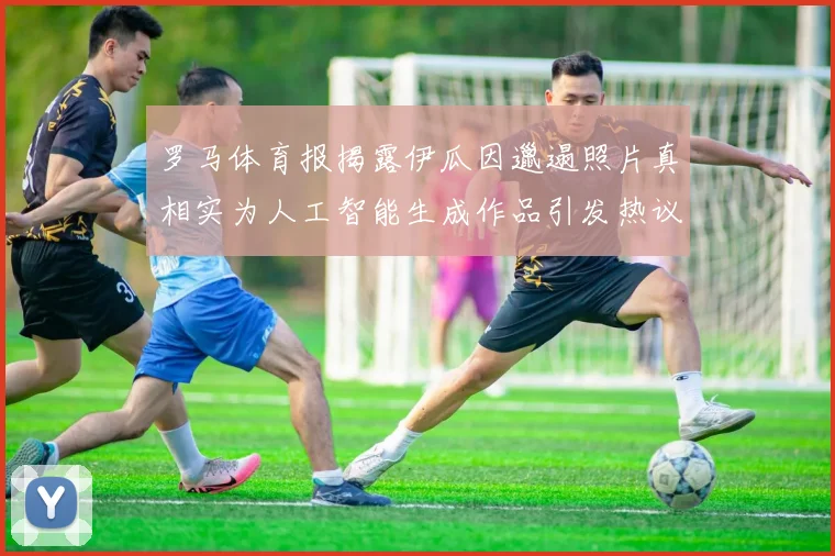 罗马体育报揭露伊瓜因邋遢照片真相实为人工智能生成作品引发热议