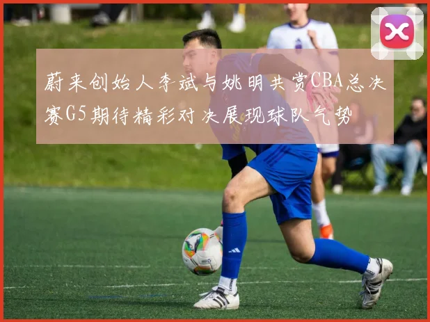 蔚来创始人李斌与姚明共赏CBA总决赛G5期待精彩对决展现球队气势