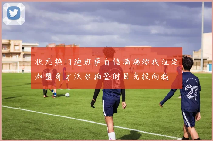 状元热门迪班萨自信满满称我注定加盟奇才沃尔抽签时目光投向我