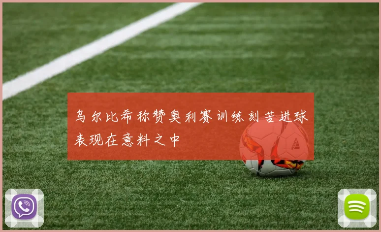 乌尔比希称赞奥利赛训练刻苦进球表现在意料之中