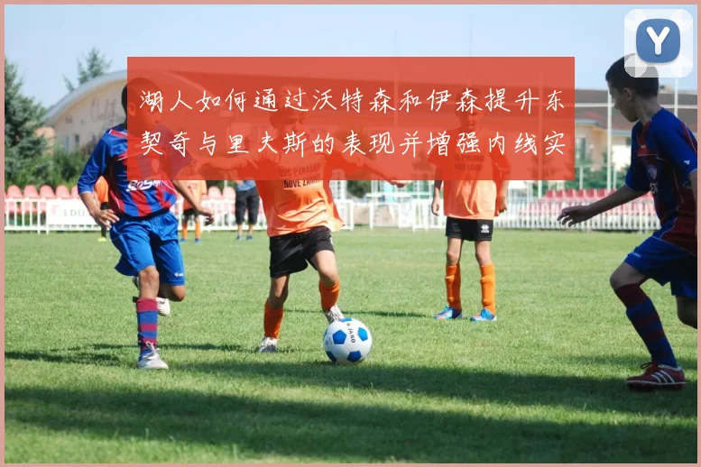 湖人如何通过沃特森和伊森提升东契奇与里夫斯的表现并增强内线实力