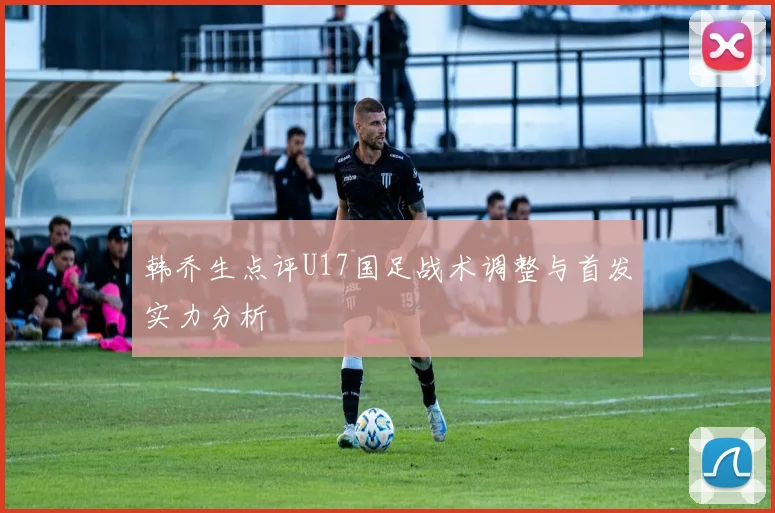 韩乔生点评U17国足战术调整与首发实力分析