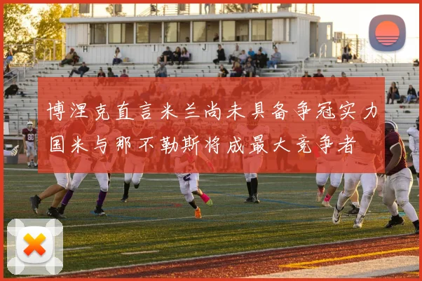 博涅克直言米兰尚未具备争冠实力国米与那不勒斯将成最大竞争者