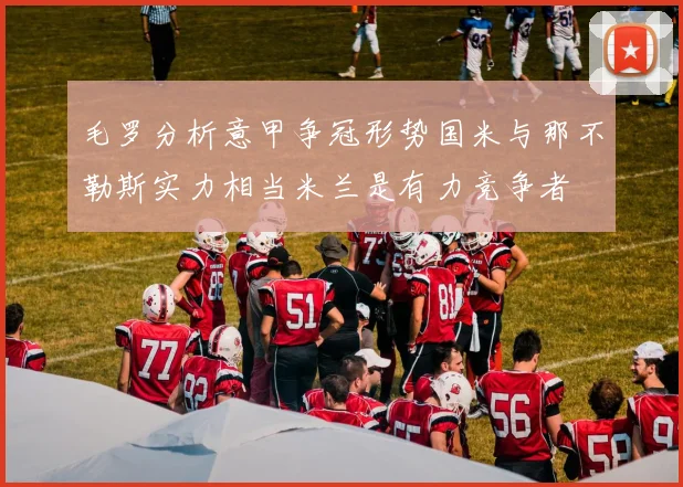 毛罗分析意甲争冠形势国米与那不勒斯实力相当米兰是有力竞争者