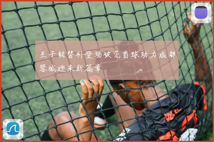 王子铭替补登场破荒首球助力成都蓉城迎来新篇章