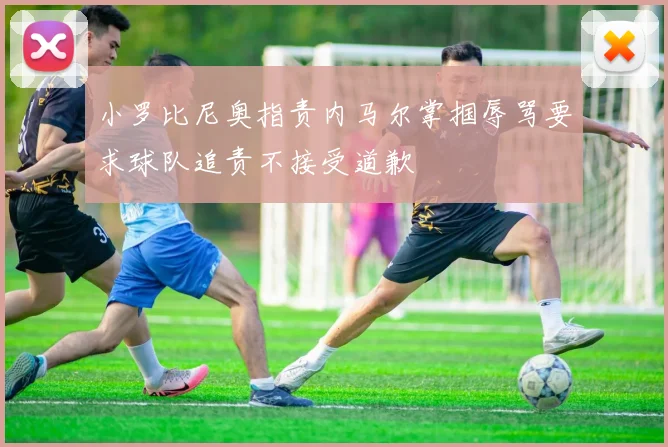 小罗比尼奥指责内马尔掌掴辱骂要求球队追责不接受道歉