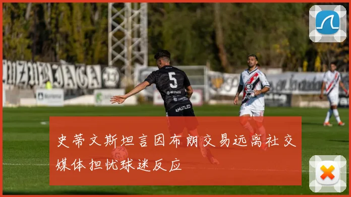史蒂文斯坦言因布朗交易远离社交媒体担忧球迷反应